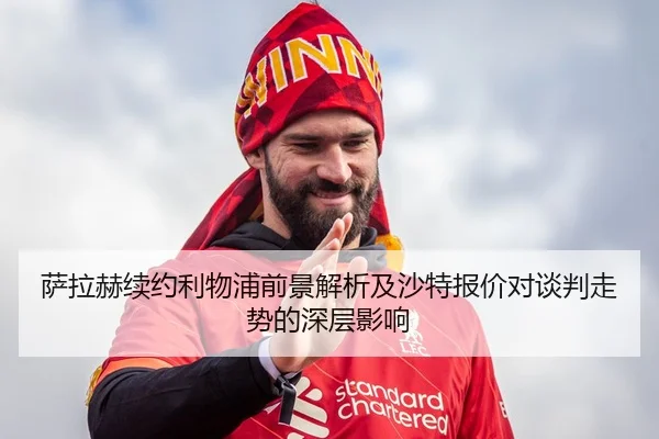 萨拉赫续约利物浦前景解析及沙特报价对谈判走势的深层影响
