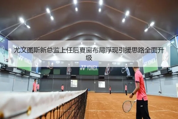 尤文图斯新总监上任后夏窗布局浮现引援思路全面升级