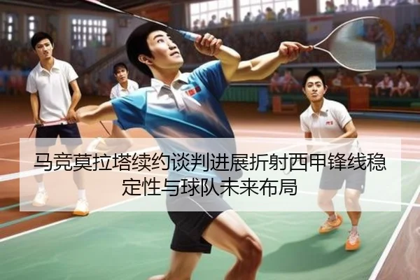 马竞莫拉塔续约谈判进展折射西甲锋线稳定性与球队未来布局