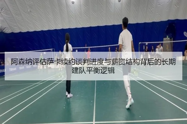 阿森纳评估萨卡续约谈判进度与薪资结构背后的长期建队平衡逻辑