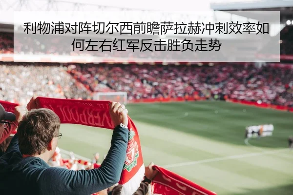 利物浦对阵切尔西前瞻萨拉赫冲刺效率如何左右红军反击胜负走势
